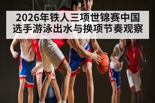 2026年铁人三项世锦赛中国选手游泳出水与换项节奏观察